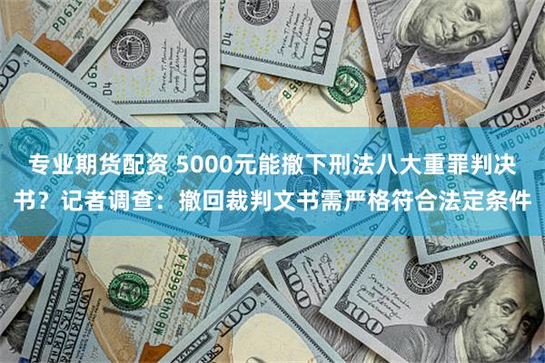 专业期货配资 5000元能撤下刑法八大重罪判决书？记者调查：撤回裁判文书需严格符合法定条件