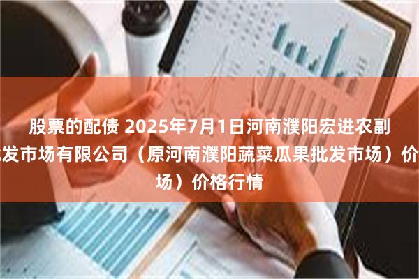 股票的配债 2025年7月1日河南濮阳宏进农副产品批发市场有限公司（原河南濮阳蔬菜瓜果批发市场）价格行情